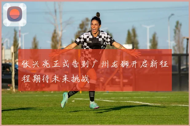 张兴亮正式告别广州龙狮开启新征程期待未来挑战