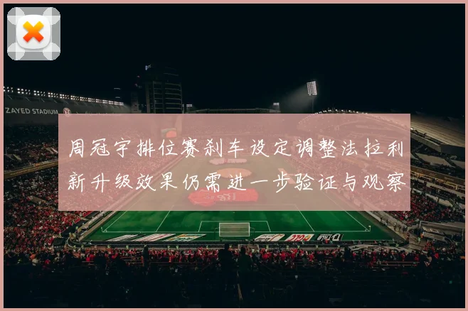 周冠宇排位赛刹车设定调整法拉利新升级效果仍需进一步验证与观察