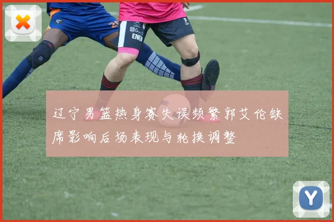 辽宁男篮热身赛失误频繁郭艾伦缺席影响后场表现与轮换调整
