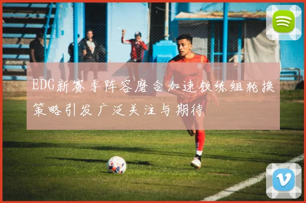 EDG新赛季阵容磨合加速教练组轮换策略引发广泛关注与期待
